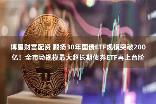 博星财富配资 鹏扬30年国债ETF规模突破200亿！全市场规模最大超长期债券ETF再上台阶
