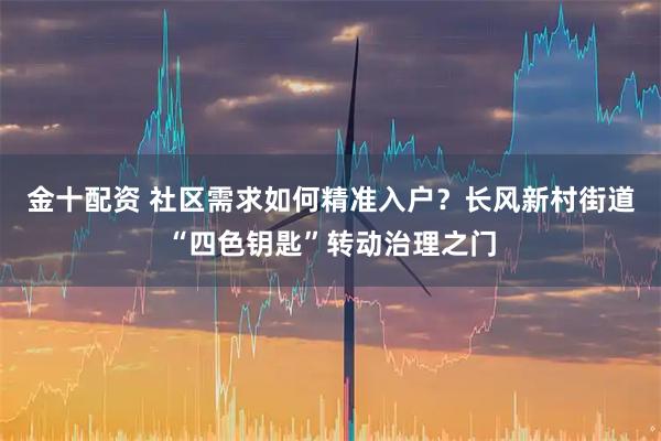 金十配资 社区需求如何精准入户？长风新村街道“四色钥匙”转动治理之门