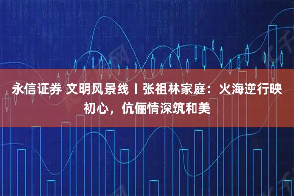 永信证券 文明风景线〡张祖林家庭：火海逆行映初心，伉俪情深筑和美