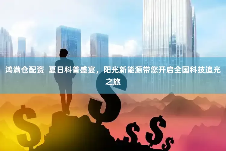 鸿满仓配资  夏日科普盛宴，阳光新能源带您开启全国科技追光之旅