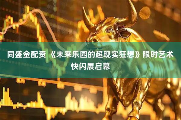 同盛金配资 《未来乐园的超现实狂想》限时艺术快闪展启幕