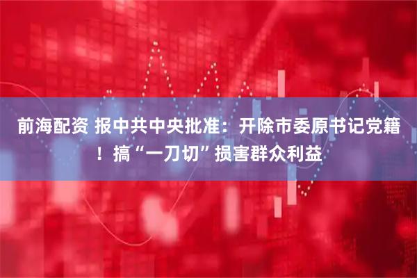 前海配资 报中共中央批准：开除市委原书记党籍！搞“一刀切”损害群众利益