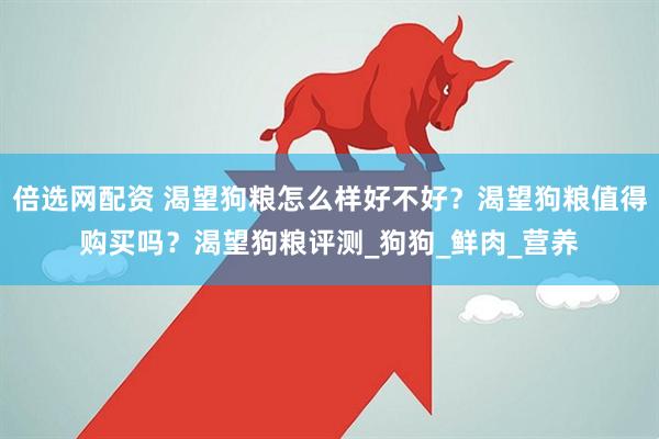 倍选网配资 渴望狗粮怎么样好不好？渴望狗粮值得购买吗？渴望狗粮评测_狗狗_鲜肉_营养