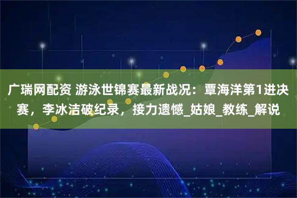 广瑞网配资 游泳世锦赛最新战况：覃海洋第1进决赛，李冰洁破纪录，接力遗憾_姑娘_教练_解说