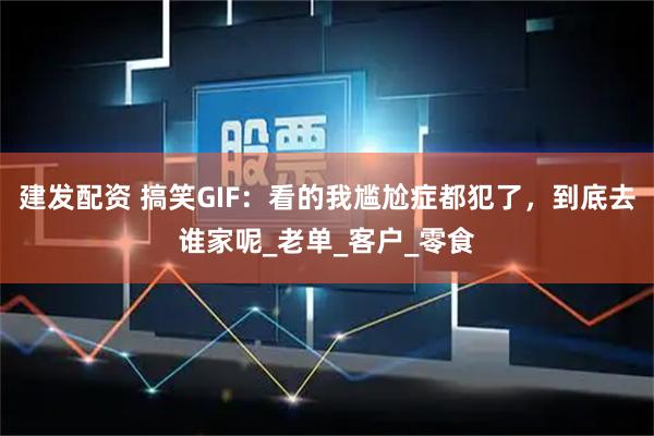 建发配资 搞笑GIF：看的我尴尬症都犯了，到底去谁家呢_老单_客户_零食