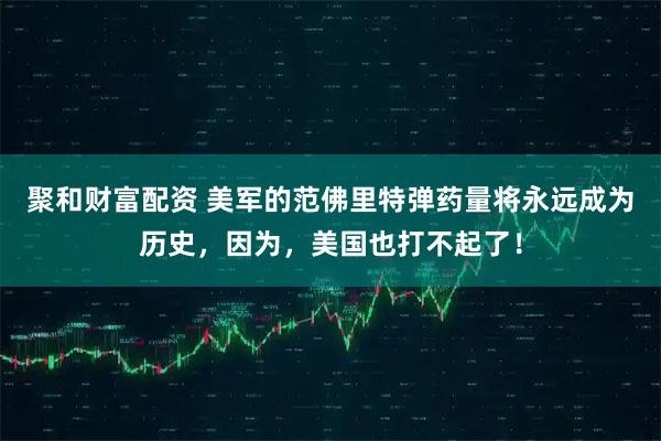 聚和财富配资 美军的范佛里特弹药量将永远成为历史，因为，美国也打不起了！