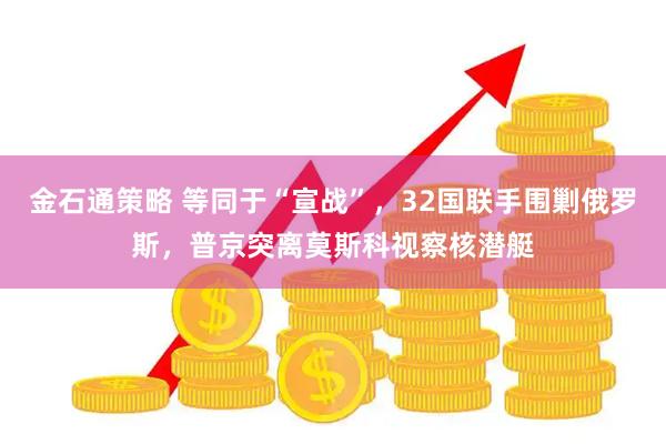 金石通策略 等同于“宣战”，32国联手围剿俄罗斯，普京突离莫斯科视察核潜艇