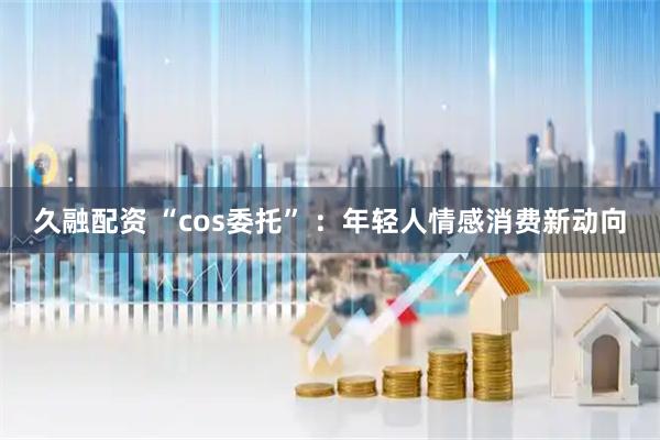 久融配资 “cos委托” ：年轻人情感消费新动向