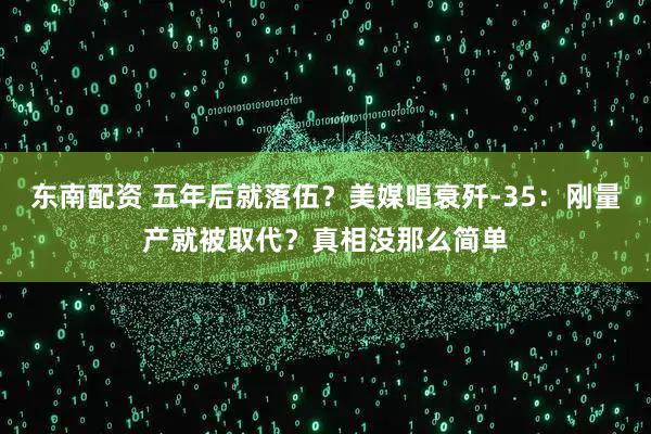 东南配资 五年后就落伍？美媒唱衰歼-35：刚量产就被取代？真相没那么简单