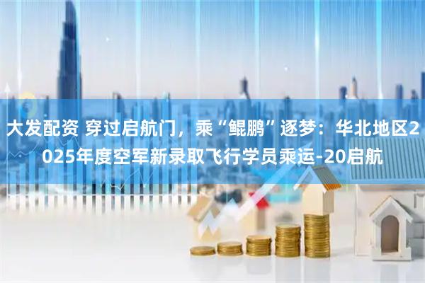 大发配资 穿过启航门，乘“鲲鹏”逐梦：华北地区2025年度空军新录取飞行学员乘运-20启航