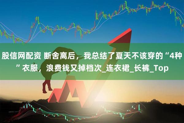 股信网配资 断舍离后，我总结了夏天不该穿的“4种”衣服，浪费钱又掉档次_连衣裙_长裤_Top