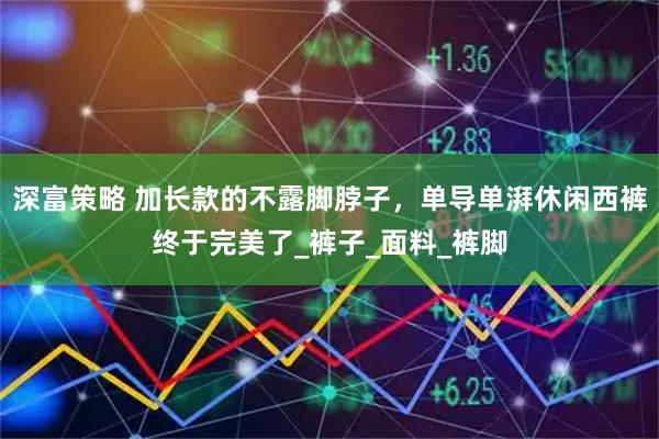 深富策略 加长款的不露脚脖子，单导单湃休闲西裤终于完美了_裤子_面料_裤脚
