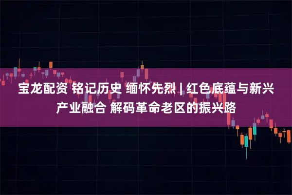 宝龙配资 铭记历史 缅怀先烈 | 红色底蕴与新兴产业融合 解码革命老区的振兴路