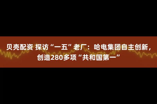 贝壳配资 探访“一五”老厂：哈电集团自主创新，创造280多项“共和国第一”