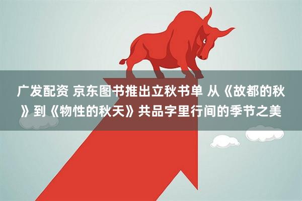 广发配资 京东图书推出立秋书单 从《故都的秋》到《物性的秋天》共品字里行间的季节之美