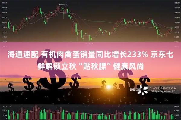 海通速配 有机肉禽蛋销量同比增长233% 京东七鲜解锁立秋“贴秋膘”健康风尚