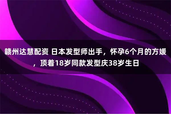 赣州达慧配资 日本发型师出手，怀孕6个月的方媛，顶着18岁同款发型庆38岁生日