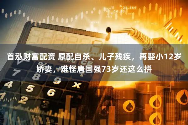 首泓财富配资 原配自杀、儿子残疾，再娶小12岁娇妻，难怪唐国强73岁还这么拼