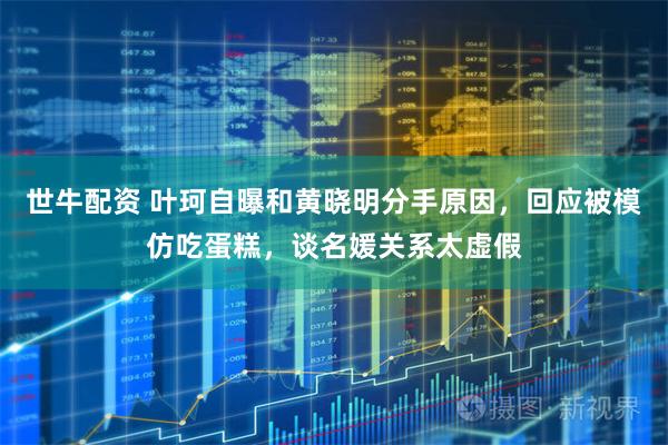 世牛配资 叶珂自曝和黄晓明分手原因，回应被模仿吃蛋糕，谈名媛关系太虚假