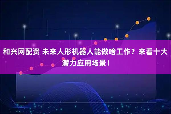 和兴网配资 未来人形机器人能做啥工作？来看十大潜力应用场景！