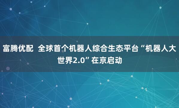 富腾优配  全球首个机器人综合生态平台“机器人大世界2.0”在京启动