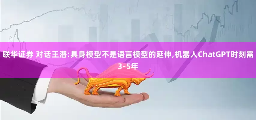联华证券 对话王潜:具身模型不是语言模型的延伸,机器人ChatGPT时刻需3-5年