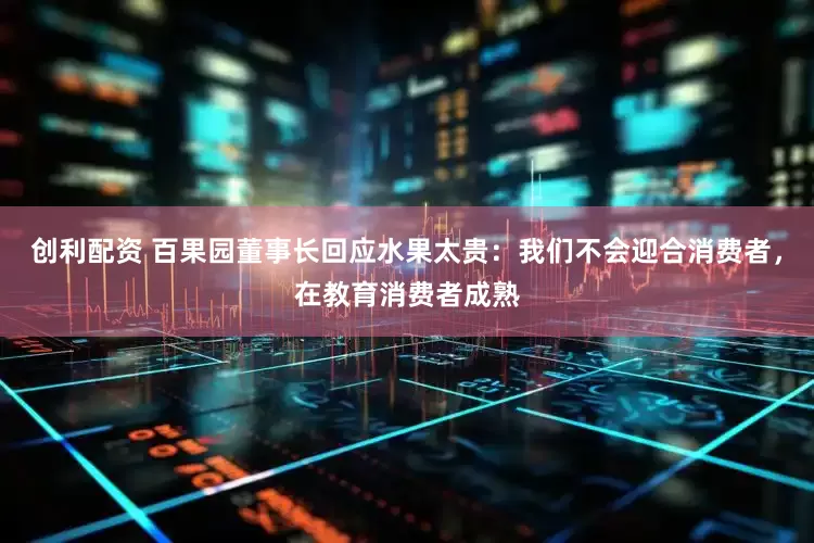 创利配资 百果园董事长回应水果太贵：我们不会迎合消费者，在教育消费者成熟