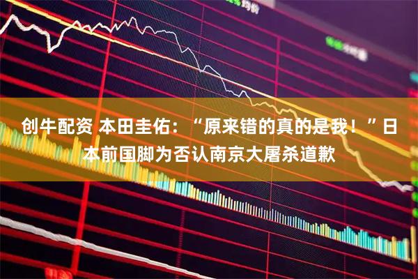 创牛配资 本田圭佑：“原来错的真的是我！”日本前国脚为否认南京大屠杀道歉