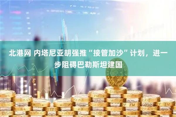 北港网 内塔尼亚胡强推“接管加沙”计划，进一步阻碍巴勒斯坦建国