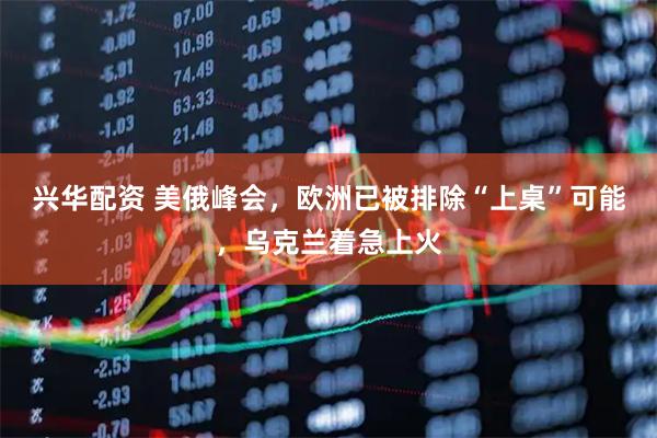 兴华配资 美俄峰会，欧洲已被排除“上桌”可能，乌克兰着急上火