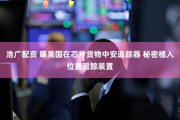 浩广配资 曝美国在芯片货物中安追踪器 秘密植入位置追踪装置