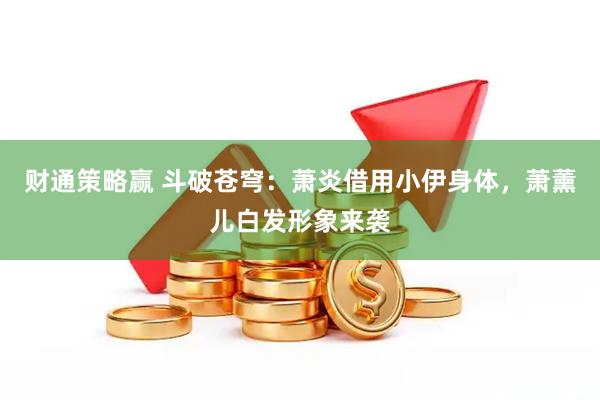 财通策略赢 斗破苍穹：萧炎借用小伊身体，萧薰儿白发形象来袭