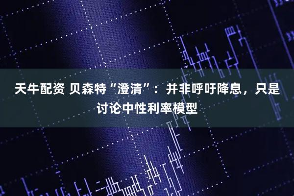 天牛配资 贝森特“澄清”：并非呼吁降息，只是讨论中性利率模型