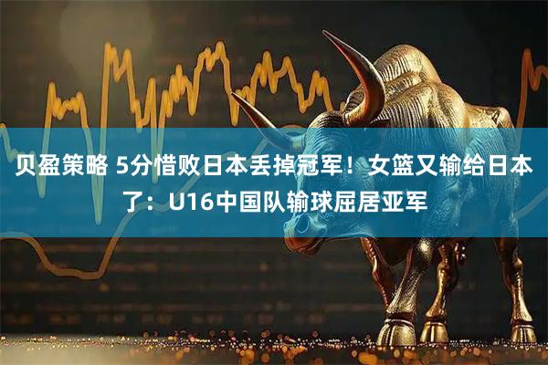 贝盈策略 5分惜败日本丢掉冠军！女篮又输给日本了：U16中国队输球屈居亚军