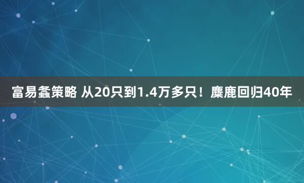 富易螽策略 从20只到1.4万多只！麋鹿回归40年