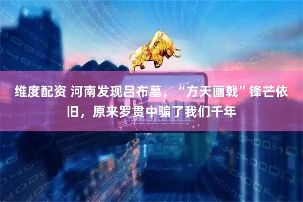 维度配资 河南发现吕布墓，“方天画戟”锋芒依旧，原来罗贯中骗了我们千年