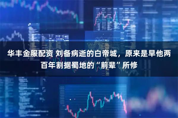 华丰金服配资 刘备病逝的白帝城，原来是早他两百年割据蜀地的“前辈”所修