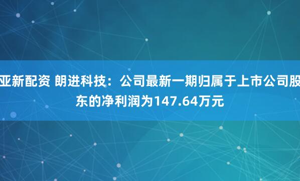 亚新配资 朗进科技：公司最新一期归属于上市公司股东的净利润为147.64万元