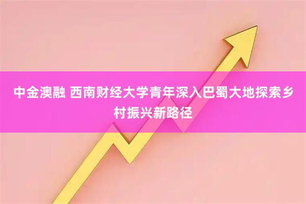 中金澳融 西南财经大学青年深入巴蜀大地探索乡村振兴新路径