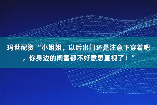 玛世配资 “小姐姐，以后出门还是注意下穿着吧，你身边的闺蜜都不好意思直视了！”
