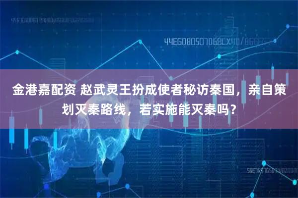 金港嘉配资 赵武灵王扮成使者秘访秦国，亲自策划灭秦路线，若实施能灭秦吗？