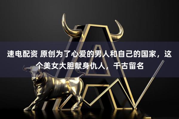 速电配资 原创为了心爱的男人和自己的国家，这个美女大胆献身仇人，千古留名
