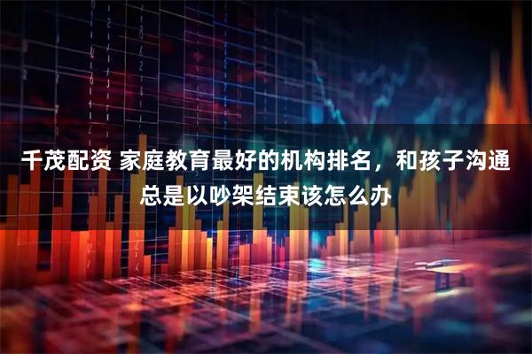 千茂配资 家庭教育最好的机构排名，和孩子沟通总是以吵架结束该怎么办