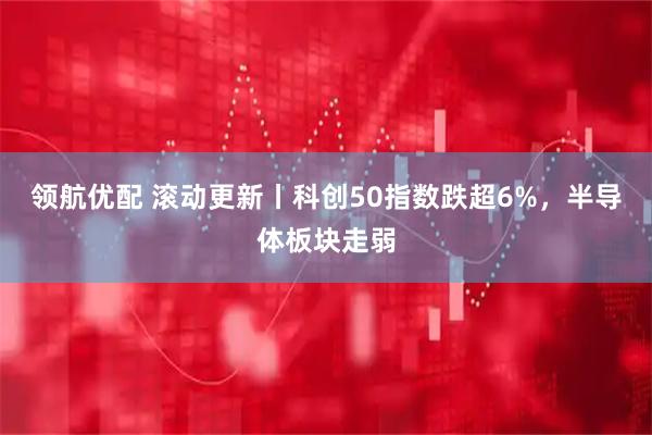 领航优配 滚动更新丨科创50指数跌超6%，半导体板块走弱