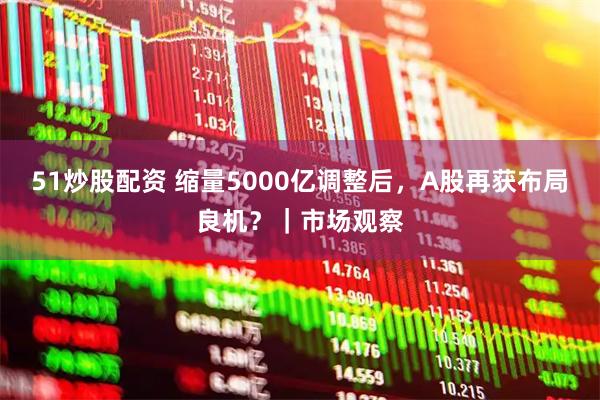 51炒股配资 缩量5000亿调整后，A股再获布局良机？｜市场观察