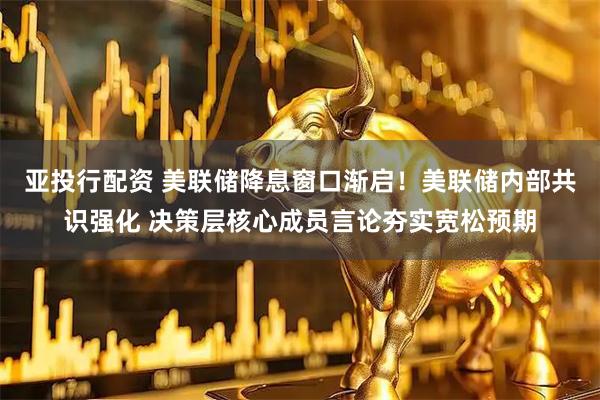 亚投行配资 美联储降息窗口渐启！美联储内部共识强化 决策层核心成员言论夯实宽松预期