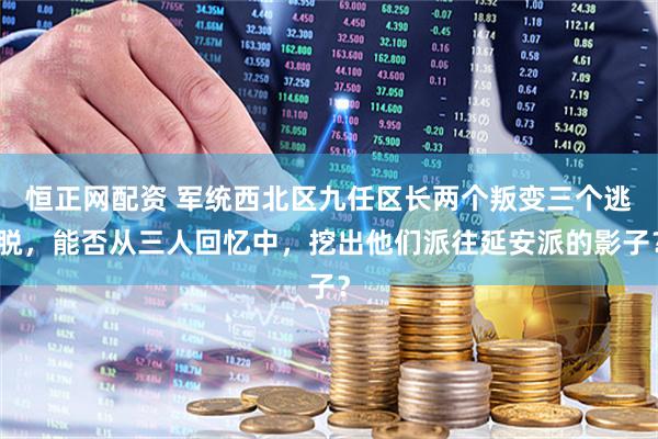 恒正网配资 军统西北区九任区长两个叛变三个逃脱，能否从三人回忆中，挖出他们派往延安派的影子？
