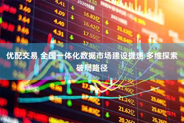 优配交易 全国一体化数据市场建设提速 多维探索破局路径