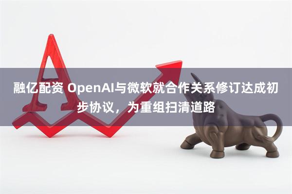 融亿配资 OpenAI与微软就合作关系修订达成初步协议，为重组扫清道路