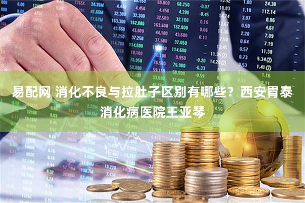易配网 消化不良与拉肚子区别有哪些？西安胃泰消化病医院王亚琴